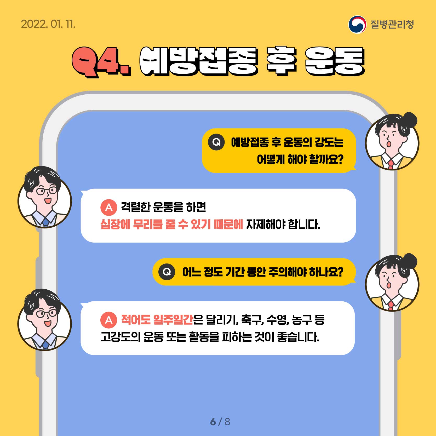 Q4. 예방접종 후 운동 Q.예방접종 후 운동의 강도는 어떻게 해야 할까요? A.격렬한 운동을 하면 심장에 무리를 줄 수 있기 때문에 자제해야 합니다. Q.어느 정도 기간 동안 주의해야 하나요? A.적어도 일주일간은 달리기, 축구, 수영, 농구 등 고강도의 운동 또는 활동을 피하는 것이 좋습니다. 